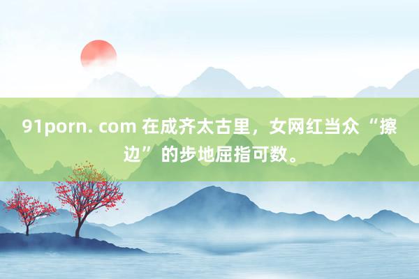 91porn. com 在成齐太古里，女网红当众 “擦边” 的步地屈指可数。