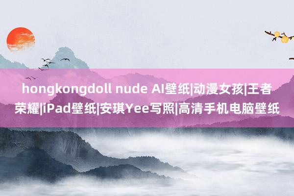 hongkongdoll nude AI壁纸|动漫女孩|王者荣耀|iPad壁纸|安琪Yee写照|高清手机电脑壁纸