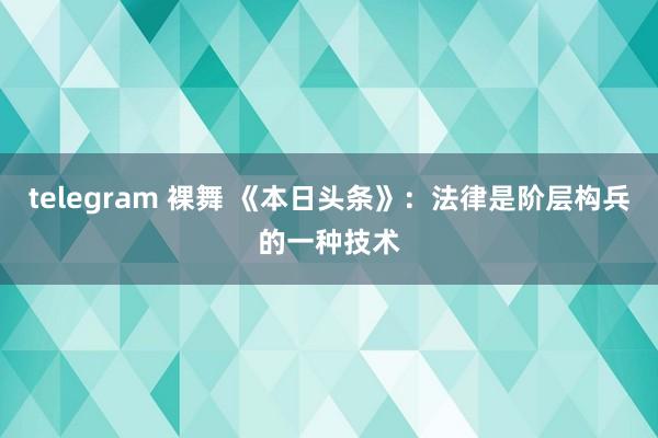 telegram 裸舞 《本日头条》：法律是阶层构兵的一种技术