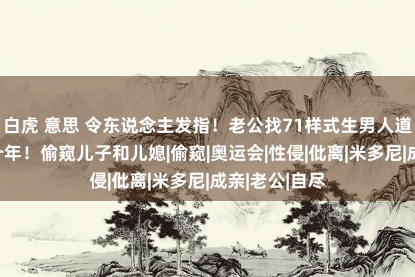 白虎 意思 令东说念主发指！老公找71样式生男人道侵70岁浑家十年！偷窥儿子和儿媳|偷窥|奥运会|性侵|仳离|米多尼|成亲|老公|自尽