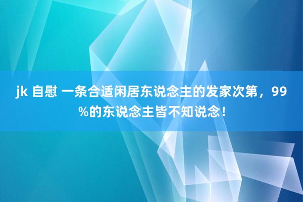 jk 自慰 一条合适闲居东说念主的发家次第，99%的东说念主皆不知说念！