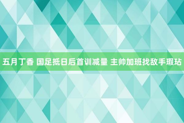 五月丁香 国足抵日后首训减量 主帅加班找敌手瑕玷