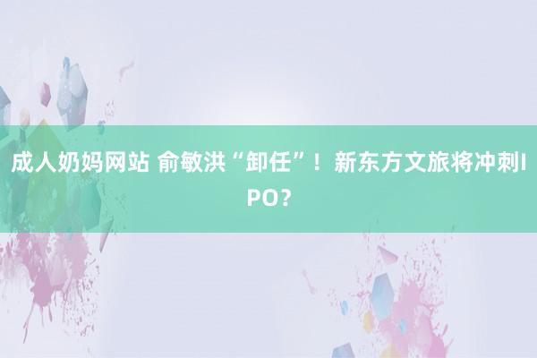 成人奶妈网站 俞敏洪“卸任”！新东方文旅将冲刺IPO？