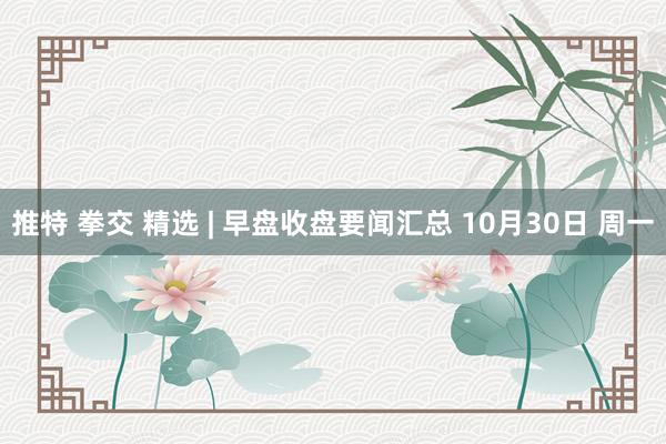 推特 拳交 精选 | 早盘收盘要闻汇总 10月30日 周一