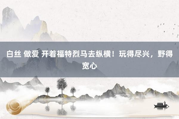 白丝 做爱 开着福特烈马去纵横！玩得尽兴，野得宽心