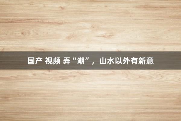 国产 视频 弄“潮”，山水以外有新意