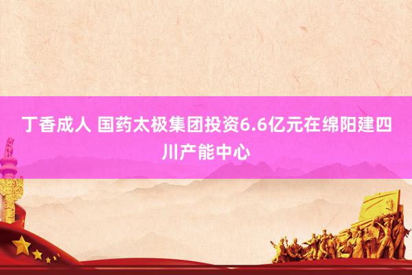 丁香成人 国药太极集团投资6.6亿元在绵阳建四川产能中心