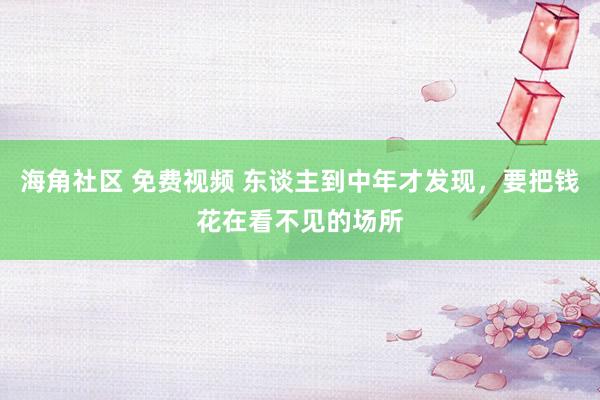 海角社区 免费视频 东谈主到中年才发现，要把钱花在看不见的场所