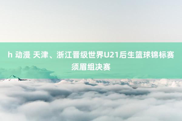 h 动漫 天津、浙江晋级世界U21后生篮球锦标赛须眉组决赛