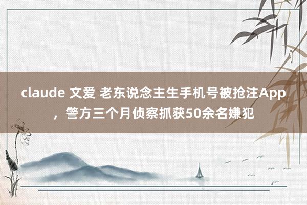 claude 文爱 老东说念主生手机号被抢注App，警方三个月侦察抓获50余名嫌犯