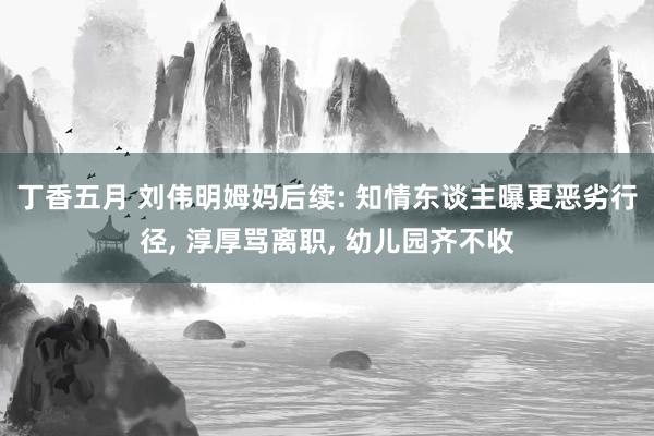 丁香五月 刘伟明姆妈后续: 知情东谈主曝更恶劣行径， 淳厚骂离职， 幼儿园齐不收