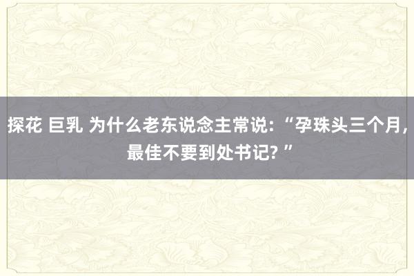 探花 巨乳 为什么老东说念主常说: “孕珠头三个月， 最佳不要到处书记? ”