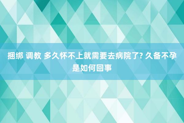 捆绑 调教 多久怀不上就需要去病院了? 久备不孕是如何回事