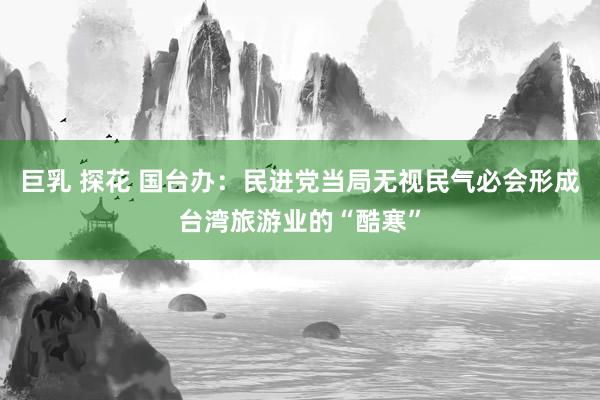 巨乳 探花 国台办：民进党当局无视民气必会形成台湾旅游业的“酷寒”