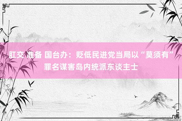 肛交 准备 国台办：贬低民进党当局以“莫须有”罪名谋害岛内统派东谈主士