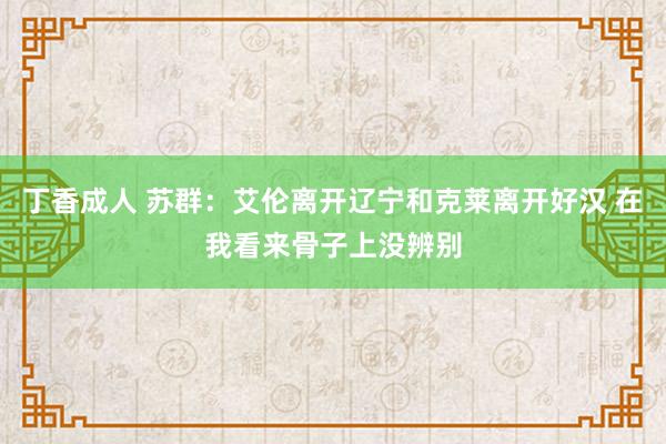 丁香成人 苏群：艾伦离开辽宁和克莱离开好汉 在我看来骨子上没辨别