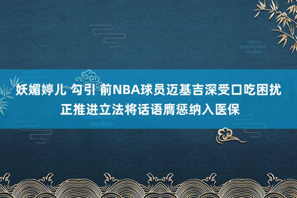 妖媚婷儿 勾引 前NBA球员迈基吉深受口吃困扰 正推进立法将话语膺惩纳入医保