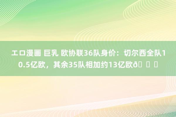 エロ漫画 巨乳 欧协联36队身价：切尔西全队10.5亿欧，其余35队相加约13亿欧😂