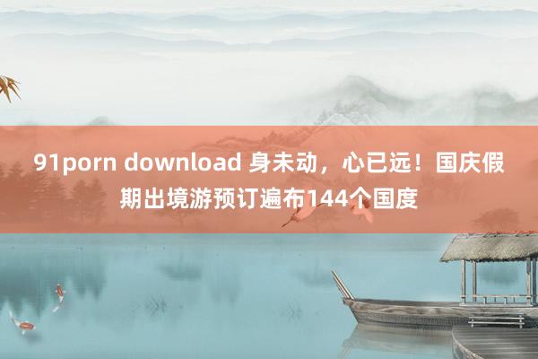 91porn download 身未动，心已远！国庆假期出境游预订遍布144个国度