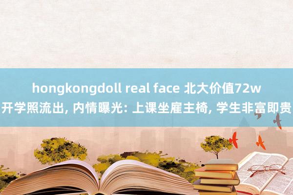 hongkongdoll real face 北大价值72w开学照流出， 内情曝光: 上课坐雇主椅， 学生非富即贵