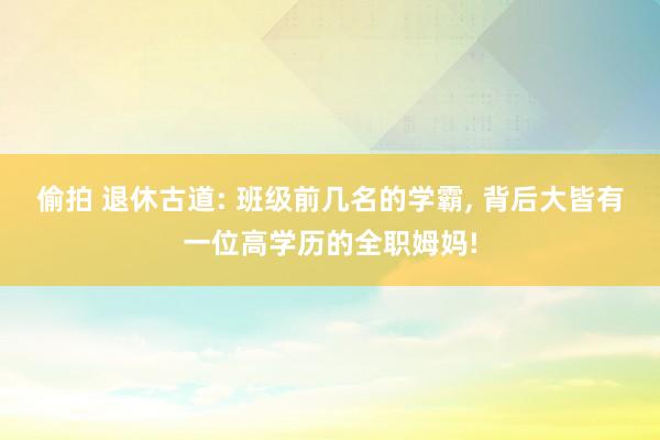 偷拍 退休古道: 班级前几名的学霸， 背后大皆有一位高学历的全职姆妈!