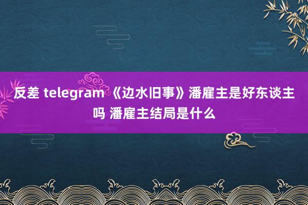 反差 telegram 《边水旧事》潘雇主是好东谈主吗 潘雇主结局是什么