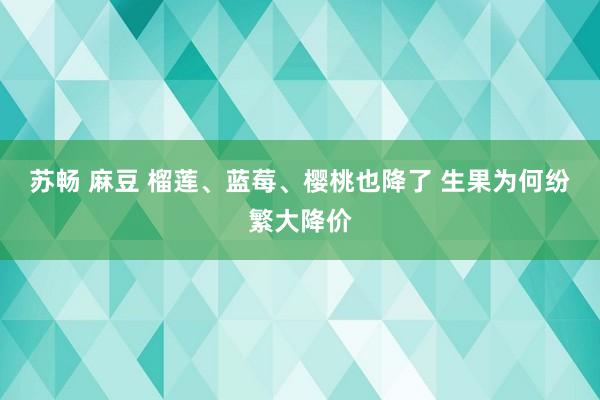 苏畅 麻豆 榴莲、蓝莓、樱桃也降了 生果为何纷繁大降价