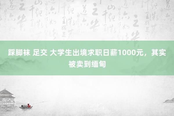 踩脚袜 足交 大学生出境求职日薪1000元，其实被卖到缅甸