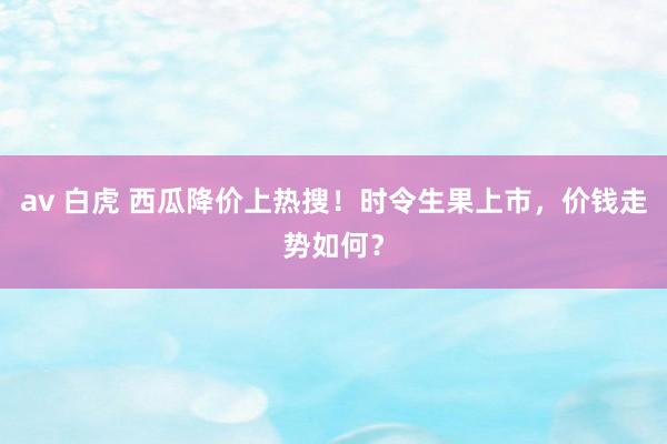 av 白虎 西瓜降价上热搜！时令生果上市，价钱走势如何？