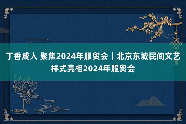 丁香成人 聚焦2024年服贸会｜北京东城民间文艺样式亮相2024年服贸会