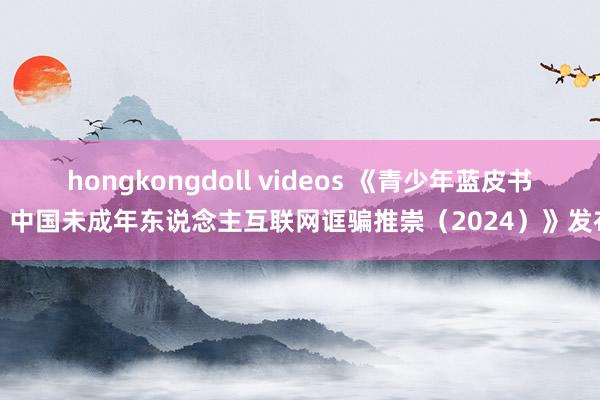 hongkongdoll videos 《青少年蓝皮书：中国未成年东说念主互联网诓骗推崇（2024）》发布