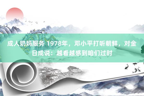 成人奶妈服务 1978年，邓小平打听朝鲜，对金日成说：越看越感到咱们过时