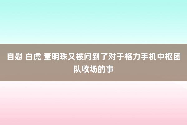 自慰 白虎 董明珠又被问到了对于格力手机中枢团队收场的事