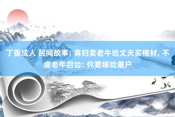 丁香成人 民间故事: 寡妇卖老牛给丈夫买棺材， 不虞老牛启齿: 你要嫁给屠户