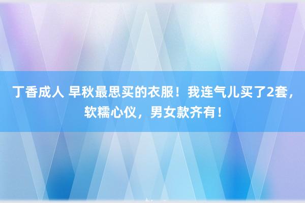 丁香成人 早秋最思买的衣服！我连气儿买了2套，软糯心仪，男女款齐有！