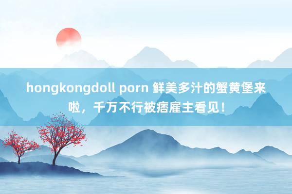 hongkongdoll porn 鲜美多汁的蟹黄堡来啦，千万不行被痞雇主看见！