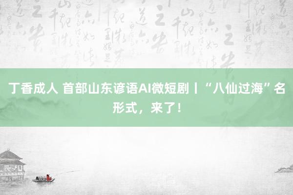 丁香成人 首部山东谚语AI微短剧丨“八仙过海”名形式，来了！