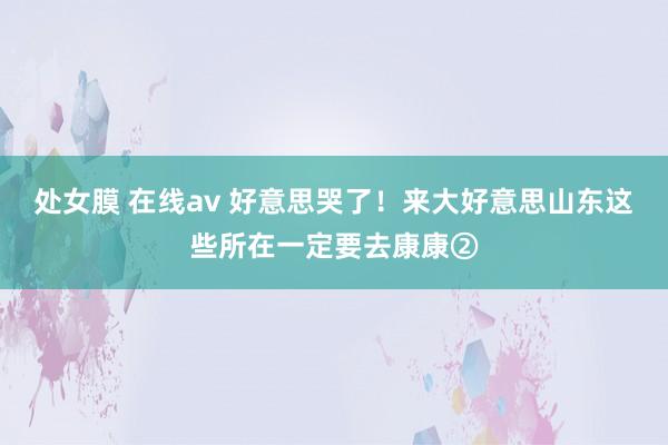 处女膜 在线av 好意思哭了！来大好意思山东这些所在一定要去康康②