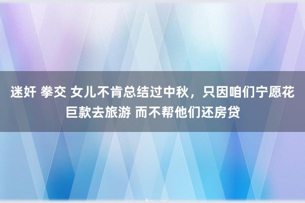 迷奸 拳交 女儿不肯总结过中秋，只因咱们宁愿花巨款去旅游 而不帮他们还房贷