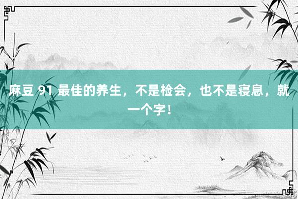 麻豆 91 最佳的养生，不是检会，也不是寝息，就一个字！