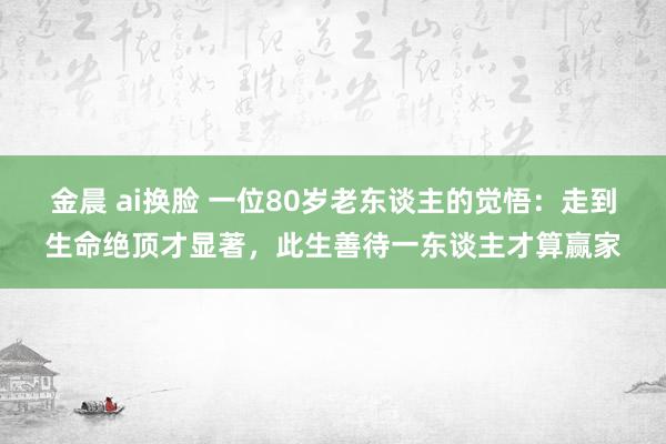 金晨 ai换脸 一位80岁老东谈主的觉悟：走到生命绝顶才显著，此生善待一东谈主才算赢家