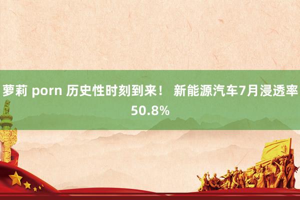 萝莉 porn 历史性时刻到来！ 新能源汽车7月浸透率50.8%