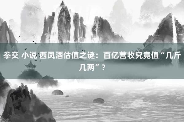 拳交 小说 西凤酒估值之谜：百亿营收究竟值“几斤几两”？