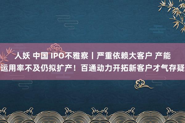 人妖 中国 IPO不雅察丨严重依赖大客户 产能运用率不及仍拟扩产！百通动力开拓新客户才气存疑