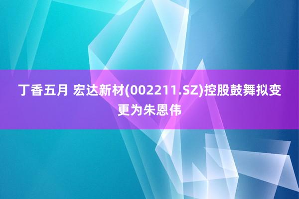 丁香五月 宏达新材(002211.SZ)控股鼓舞拟变更为朱恩伟