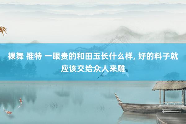 裸舞 推特 一眼贵的和田玉长什么样， 好的料子就应该交给众人来雕