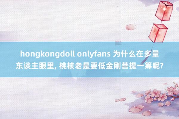 hongkongdoll onlyfans 为什么在多量东谈主眼里, 桃核老是要低金刚菩提一筹呢?