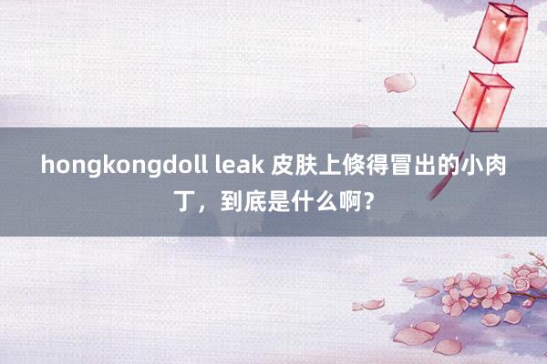 hongkongdoll leak 皮肤上倏得冒出的小肉丁，到底是什么啊？