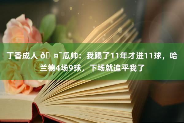 丁香成人 🤯瓜帅：我踢了11年才进11球，哈兰德4场9球，下场就追平我了