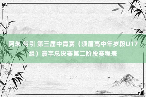 阿朱 勾引 第三届中青赛（须眉高中年岁段U17组）寰宇总决赛第二阶段赛程表